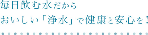 毎日飲む水だから、おいしい「浄水」で健康と安心を!